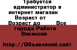 Требуется администратор в интернет магазин.  › Возраст от ­ 22 › Возраст до ­ 40 - Все города Работа » Вакансии   